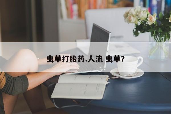 私人卖打胎药微信微信誉好的商家！虫草打胎药.人流 虫草？