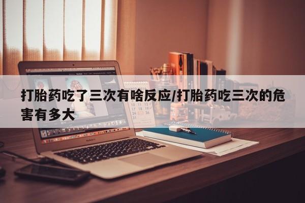 私人卖打胎药微信微信誉好的商家！打胎药吃了三次有啥反应/打胎药吃三次的危害有多大