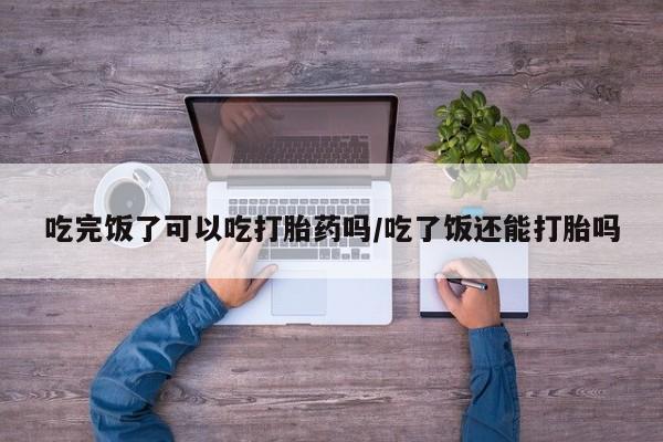 私人卖打胎药微信微信誉好的商家！吃完饭了可以吃打胎药吗/吃了饭还能打胎吗