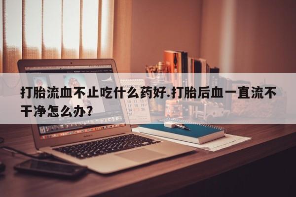 私人卖打胎药微信微信誉好的商家！打胎流血不止吃什么药好.打胎后血一直流不干净怎么办？