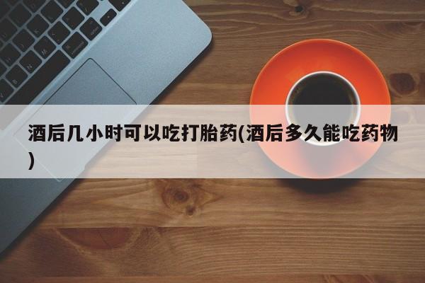 私人卖打胎药微信微信誉好的商家！酒后几小时可以吃打胎药(酒后多久能吃药物)