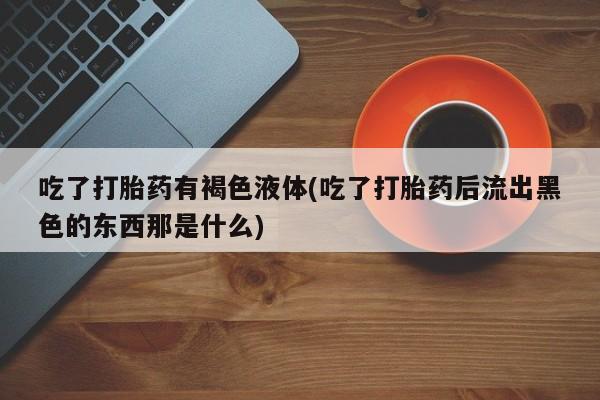 私人卖打胎药微信微信誉好的商家！吃了打胎药有褐色液体(吃了打胎药后流出黑色的东西那是什么)
