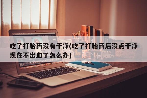 私人卖打胎药微信微信誉好的商家！吃了打胎药没有干净(吃了打胎药后没点干净现在不出血了怎么办)
