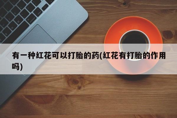 私人卖打胎药微信微信誉好的商家！有一种红花可以打胎的药(红花有打胎的作用吗)