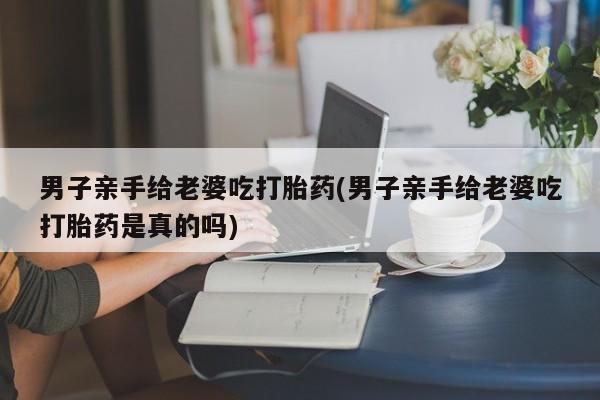 私人卖打胎药微信微信誉好的商家！男子亲手给老婆吃打胎药(男子亲手给老婆吃打胎药是真的吗)