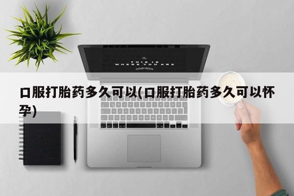 私人卖打胎药微信微信誉好的商家！口服打胎药多久可以(口服打胎药多久可以怀孕)