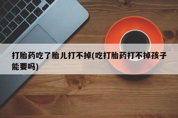 私人卖打胎药微信微信誉好的商家！打胎药吃了胎儿打不掉(吃打胎药打不掉孩子能要吗)