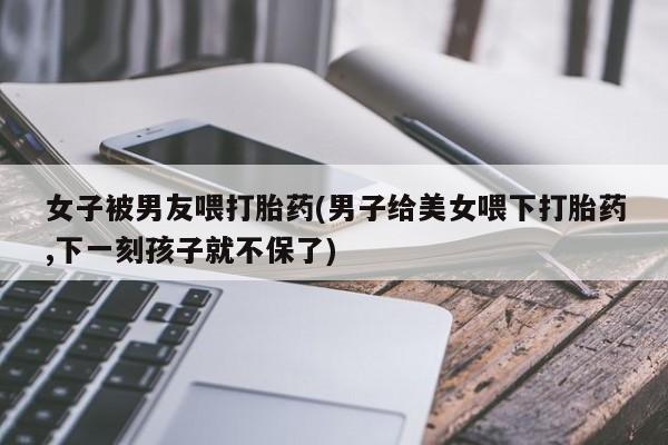 私人卖打胎药微信微信誉好的商家！女子被男友喂打胎药(男子给美女喂下打胎药,下一刻孩子就不保了)