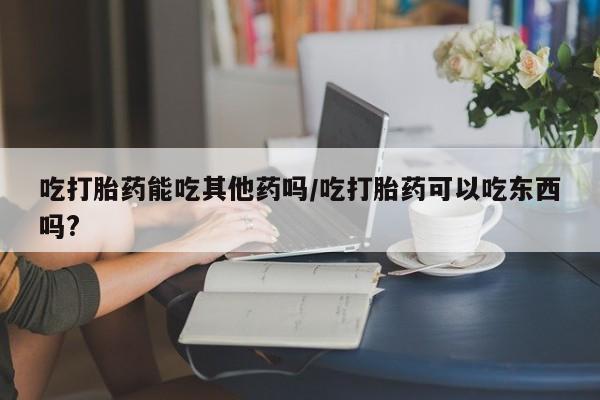 私人卖打胎药微信微信誉好的商家！吃打胎药能吃其他药吗/吃打胎药可以吃东西吗?