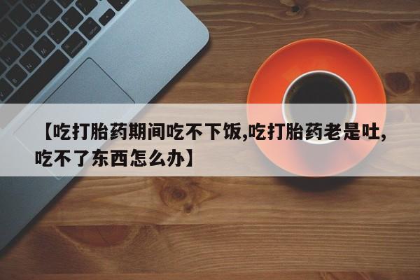 私人卖打胎药微信微信誉好的商家！【吃打胎药期间吃不下饭,吃打胎药老是吐,吃不了东西怎么办】