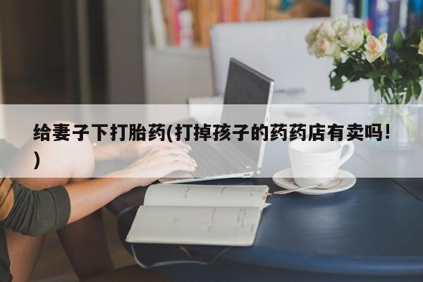 私人卖打胎药微信微信誉好的商家！给妻子下打胎药(打掉孩子的药药店有卖吗!)