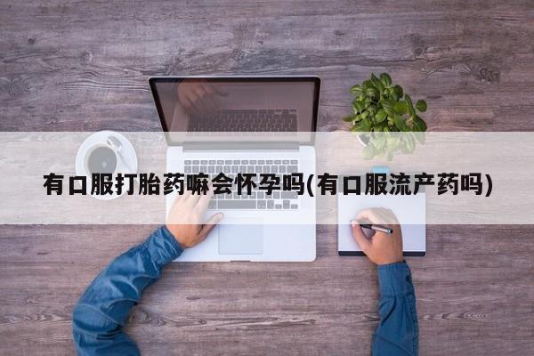 私人卖打胎药微信微信誉好的商家！有口服打胎药嘛会怀孕吗(有口服流产药吗)