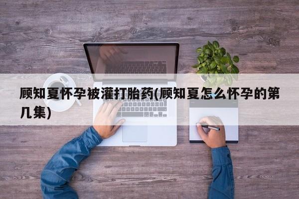 私人卖打胎药微信微信誉好的商家！顾知夏怀孕被灌打胎药(顾知夏怎么怀孕的第几集)