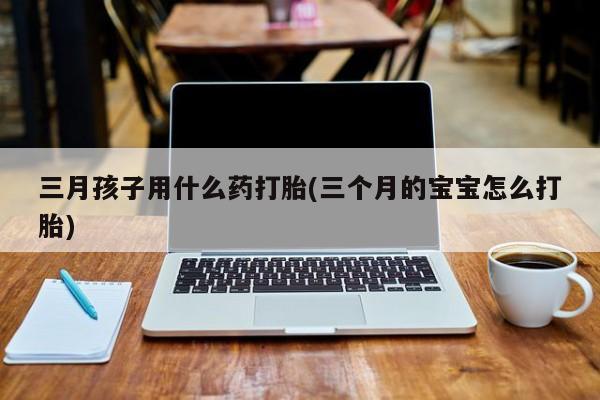 私人卖打胎药微信微信誉好的商家！三月孩子用什么药打胎(三个月的宝宝怎么打胎)