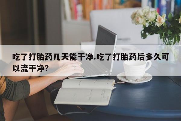 私人卖打胎药微信微信誉好的商家！吃了打胎药几天能干净.吃了打胎药后多久可以流干净？