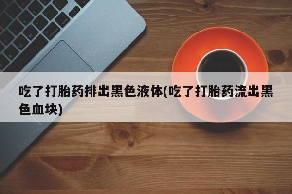 私人卖打胎药微信微信誉好的商家！吃了打胎药排出黑色液体(吃了打胎药流出黑色血块)
