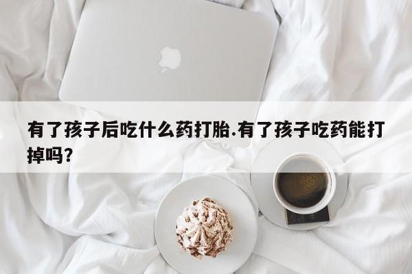 私人卖打胎药微信微信誉好的商家！有了孩子后吃什么药打胎.有了孩子吃药能打掉吗？