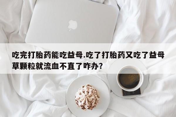 私人卖打胎药微信微信誉好的商家！吃完打胎药能吃益母.吃了打胎药又吃了益母草颗粒就流血不直了咋办？