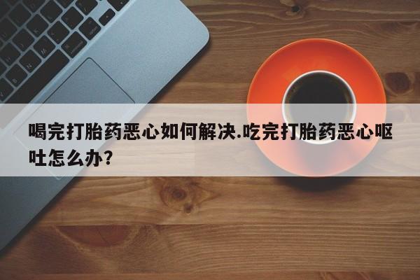 私人卖打胎药微信微信誉好的商家！喝完打胎药恶心如何解决.吃完打胎药恶心呕吐怎么办？