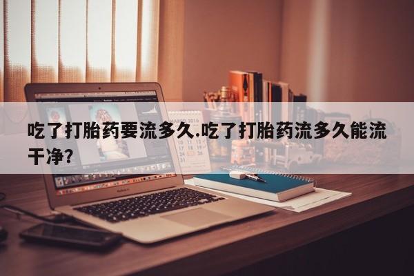 私人卖打胎药微信微信誉好的商家！吃了打胎药要流多久.吃了打胎药流多久能流干净？