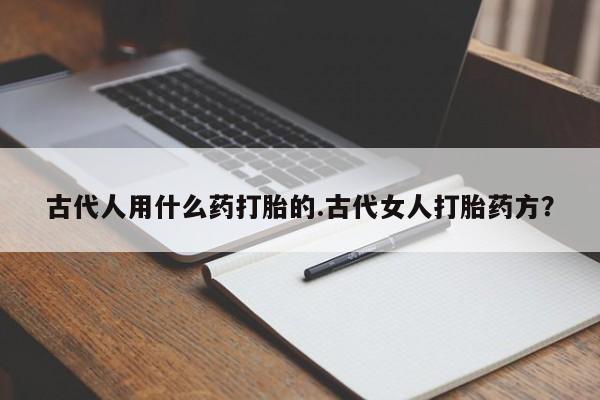私人卖打胎药微信微信誉好的商家！古代人用什么药打胎的.古代女人打胎药方？