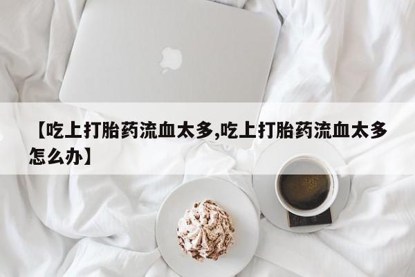 私人卖打胎药微信微信誉好的商家！【吃上打胎药流血太多,吃上打胎药流血太多怎么办】