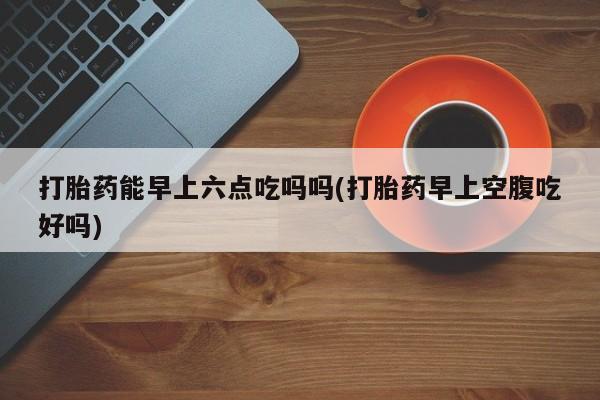 私人卖打胎药微信微信誉好的商家！打胎药能早上六点吃吗吗(打胎药早上空腹吃好吗)