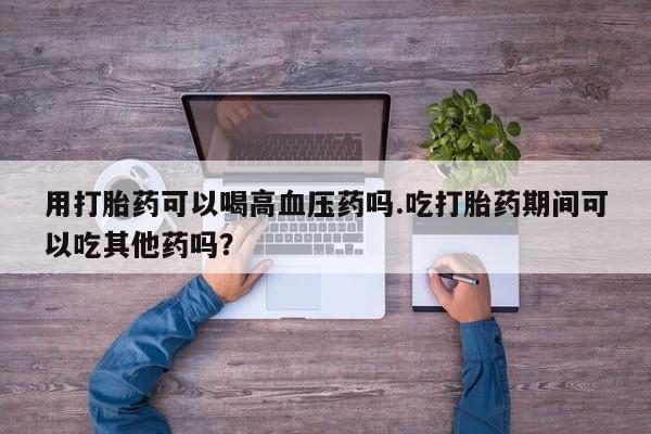 私人卖打胎药微信微信誉好的商家！用打胎药可以喝高血压药吗.吃打胎药期间可以吃其他药吗？