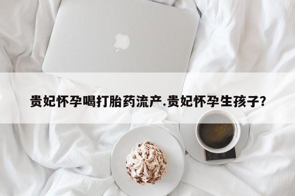私人卖打胎药微信微信誉好的商家！贵妃怀孕喝打胎药流产.贵妃怀孕生孩子？