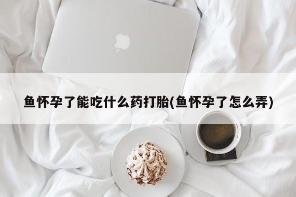 私人卖打胎药微信微信誉好的商家！鱼怀孕了能吃什么药打胎(鱼怀孕了怎么弄)
