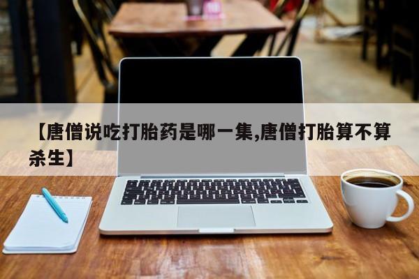 私人卖打胎药微信微信誉好的商家!【唐僧说吃打胎药是哪一集,唐僧打胎算不算杀生】