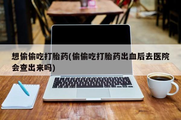 私人卖打胎药微信微信誉好的商家！想偷偷吃打胎药(偷偷吃打胎药出血后去医院会查出来吗)