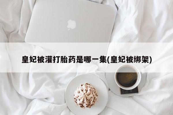 私人卖打胎药微信微信誉好的商家！皇妃被灌打胎药是哪一集(皇妃被绑架)