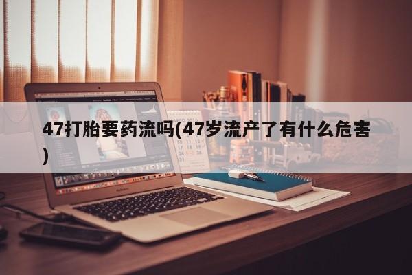 私人卖打胎药微信微信誉好的商家！47打胎要药流吗(47岁流产了有什么危害)
