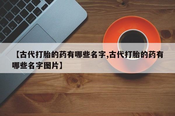 私人卖打胎药微信微信誉好的商家！【古代打胎的药有哪些名字,古代打胎的药有哪些名字图片】