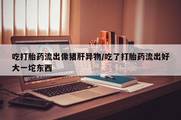 私人卖打胎药微信微信誉好的商家！吃打胎药流出像猪肝异物/吃了打胎药流出好大一坨东西