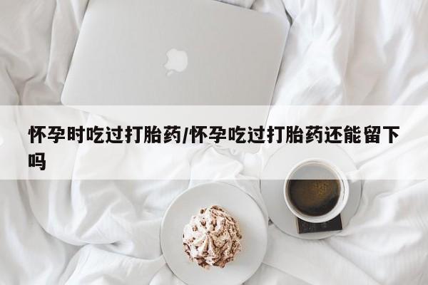 私人卖打胎药微信微信誉好的商家！怀孕时吃过打胎药/怀孕吃过打胎药还能留下吗