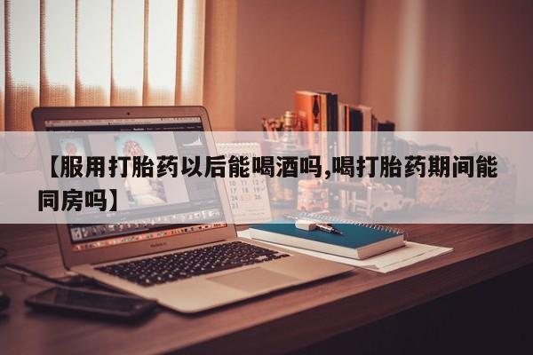 私人卖打胎药微信微信誉好的商家！【服用打胎药以后能喝酒吗,喝打胎药期间能同房吗】