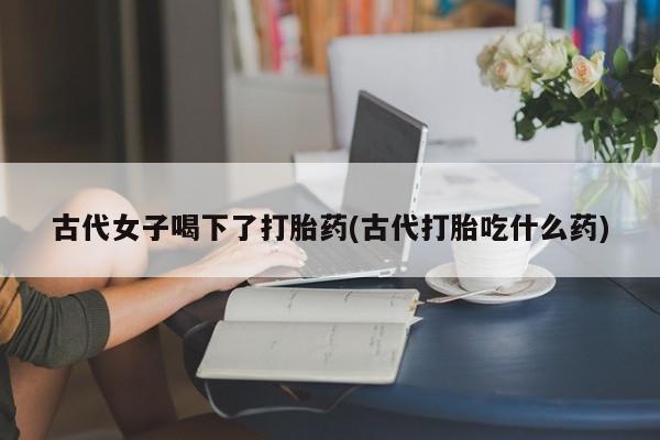 私人卖打胎药微信微信誉好的商家！古代女子喝下了打胎药(古代打胎吃什么药)