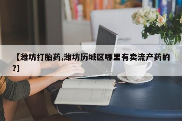 私人卖打胎药微信微信誉好的商家！【潍坊打胎药,潍坊历城区哪里有卖流产药的?】