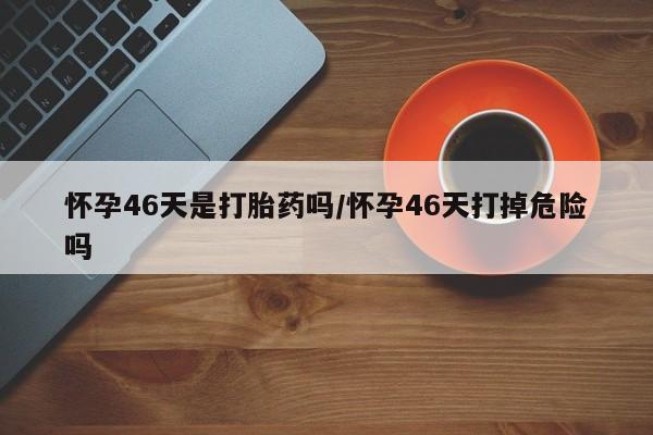 私人卖打胎药微信微信誉好的商家！怀孕46天是打胎药吗/怀孕46天打掉危险吗