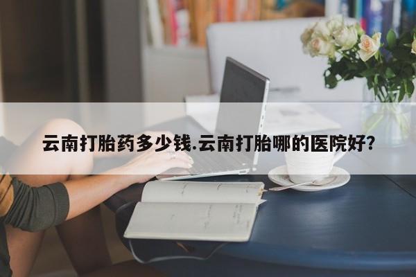 私人卖打胎药微信微信誉好的商家！云南打胎药多少钱.云南打胎哪的医院好？