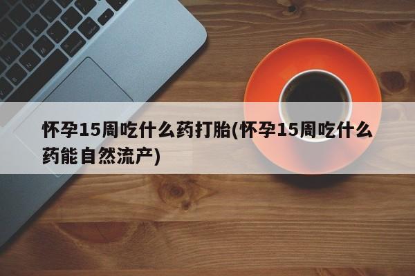 私人卖打胎药微信微信誉好的商家！怀孕15周吃什么药打胎(怀孕15周吃什么药能自然流产)