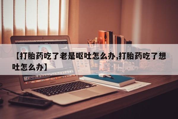 私人卖打胎药微信微信誉好的商家！【打胎药吃了老是呕吐怎么办,打胎药吃了想吐怎么办】